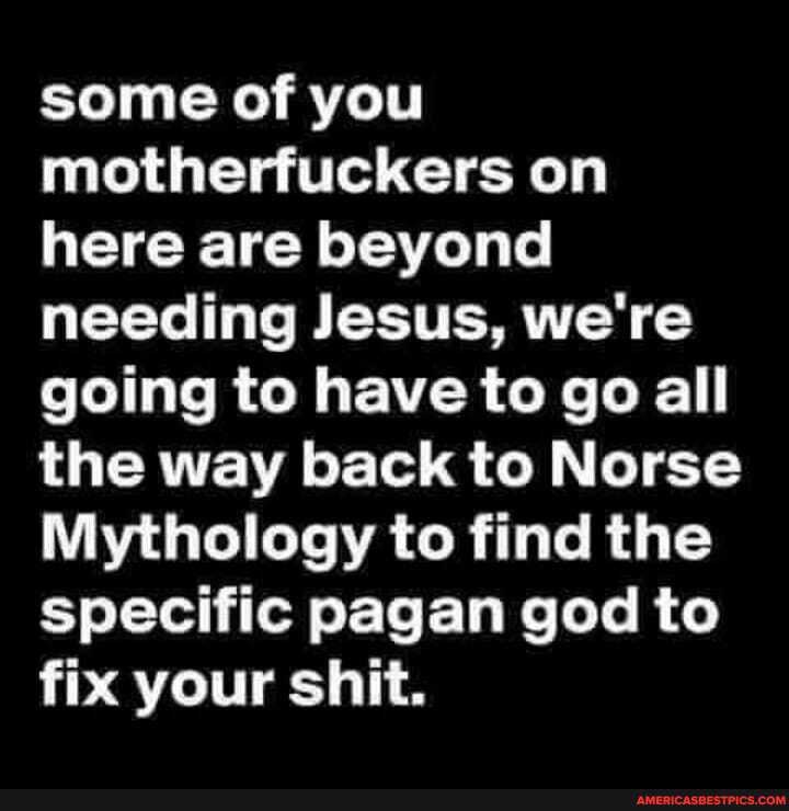 some of you motherfuckers on here are beyond needing Jesus, we're going to have to go all the way back to Norse
Mythology to find the specific pagan god to fix your shit.