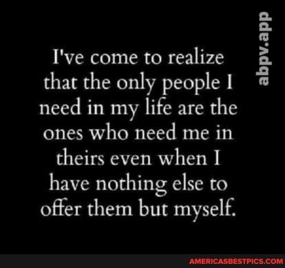 I've come to realize that the only people need in my life are the ones who need me in
theirs even when I have nothing else to offer them but myself.
abpv.app