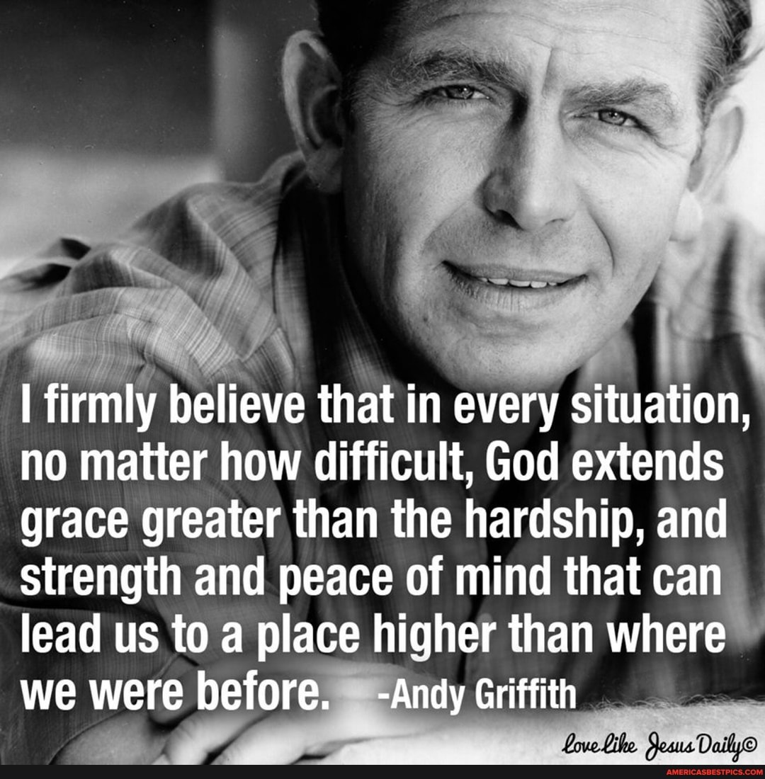 I firmly believe that in every situation, no matter how difficult, God extends grace greater than the hardship, and strength and peace of mind that can lead us to a place higher than where we were before. -Andy Griffith