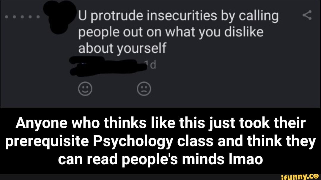 U protrude insecurities by calling
people out on what you dislike
about yourself
Anyone who thinks like this just took their
prerequisite Psychology class and think they
can read people's minds Imao - Anyone who thinks like this just took their prerequisite Psychology class and think they can read people's minds lmao