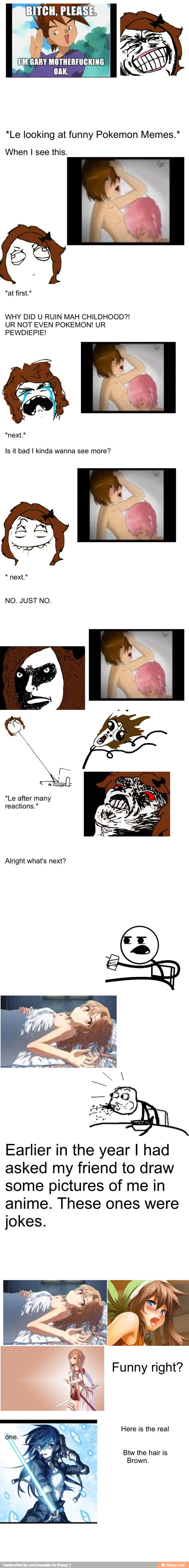 *Le looking at funny Pokemon Memes.*
When I see this.
WHY DID U RUIN MAH CHILDHOOD?!
UR NOT EVEN POKEMON! UR
PEWDIEPIE!