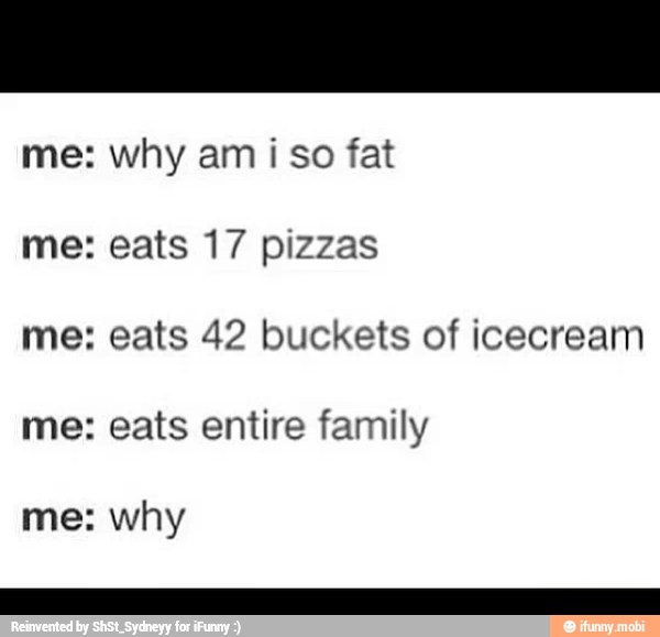 me: why ami so fat eats 17 pizzas eats 42 buckets of icecream eats entire family