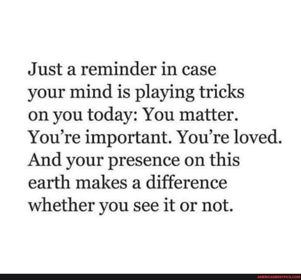Just a reminder in case
your mind is playing tricks
on you today: You matter.
You're important. You're loved.
And your presence on this earth makes a difference whether you see it or not.