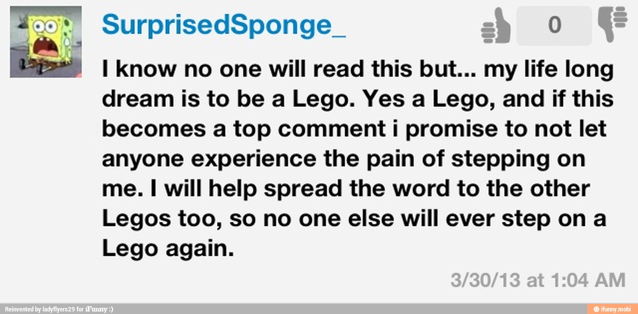 I Know no one will read this but... my life long
dream is to be a Lego. Yes a Lego, and if this
becomes a top comment i promise to not let
anyone experience the pain of stepping on
me. I will help spread the word to the other
Legos too, so no one else will ever step on a
Lego again.