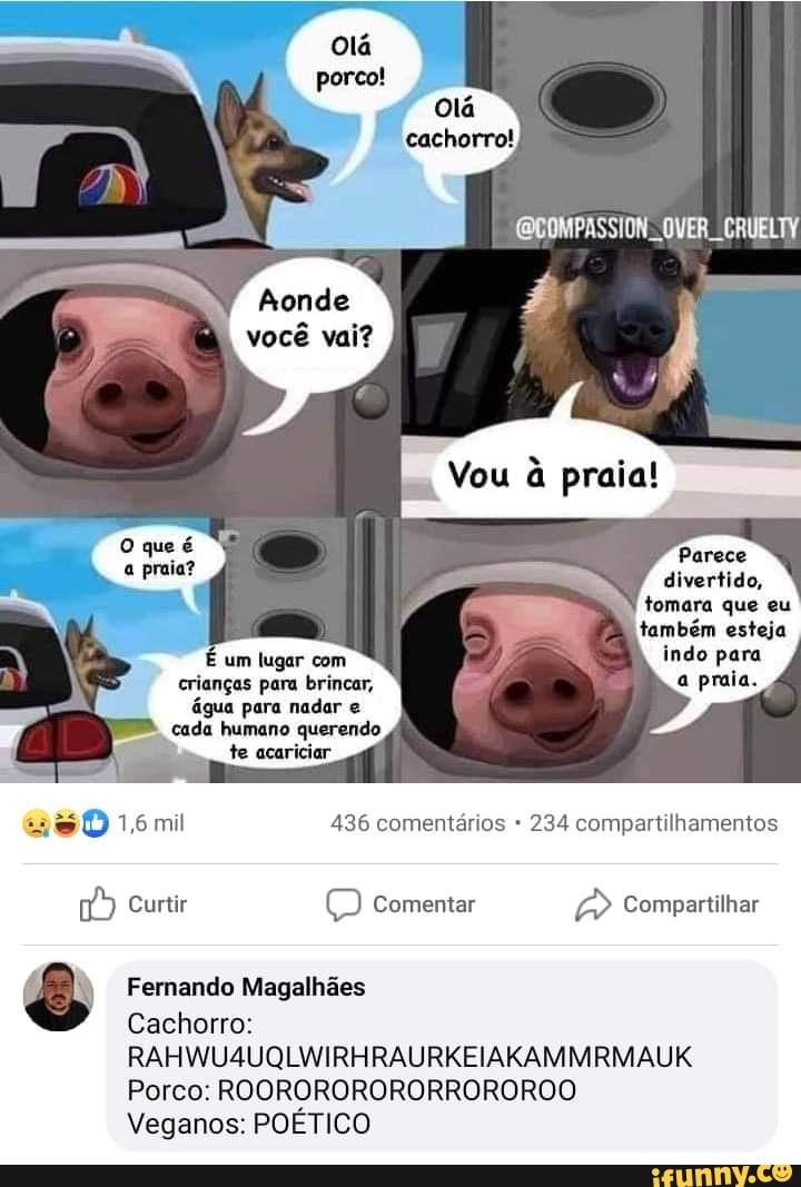 você vai?
You
Parece
divertido, tomara que eu também esteja
indo para
crianças para brincar, a praia.
água para nadar e cada humano querendo te acariciar
1,6 mil 436 comentários 234 compartilhamentos
Curtir Comentar Compartilhar
Fernando Magalhães
Cachorro:
RAHWU4UQLWIRHRAURKEIAKAMMRMAUK
Porco: ROORORORORORROROROO Veganos: POÉTICO