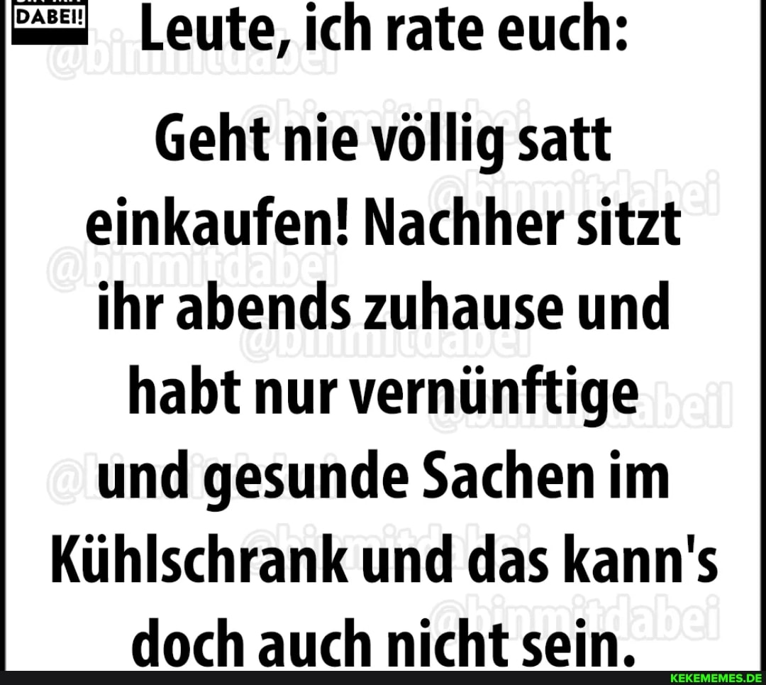 Leute, ich rate euch:
Geht nie völlig satt einkaufen! Nachher sitzt ihr abends zuhause und habt nur vernünftige und gesunde Sachen im
Kühlschrank und das kann's doch auch nicht sein.