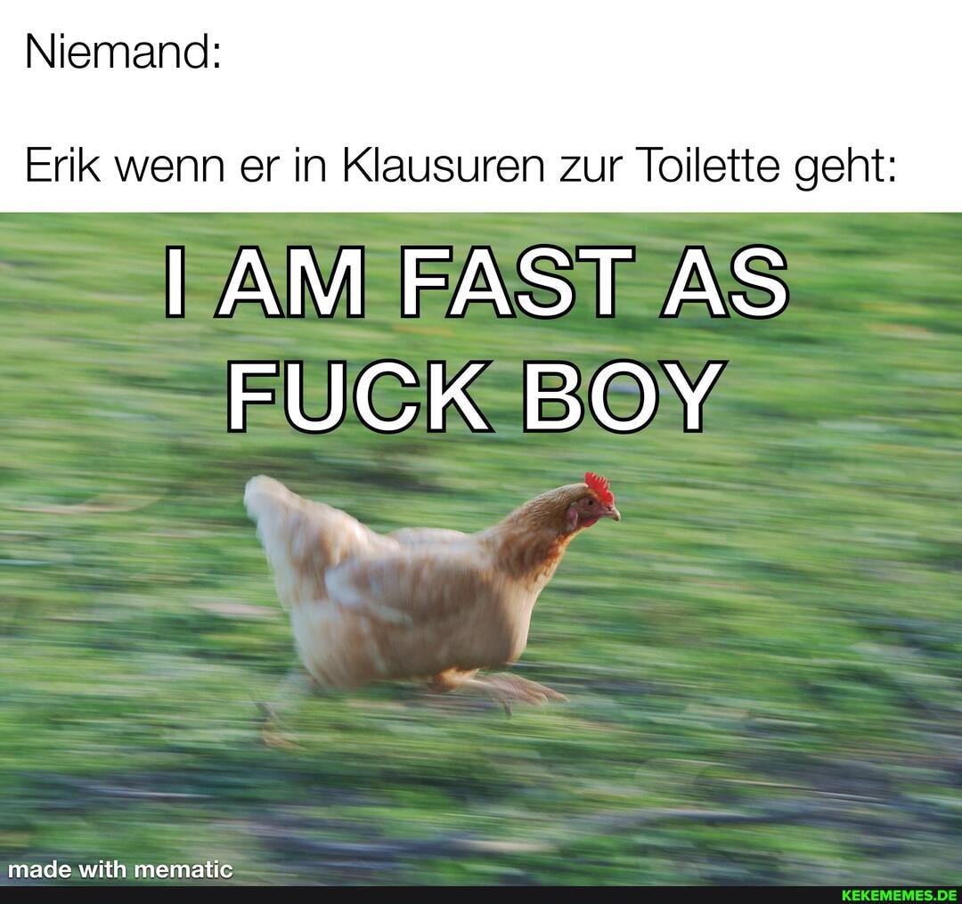 Niemand:
Erik wenn er in Klausuren zur Toilette geht:
IAM FAST AS FUCK BOY