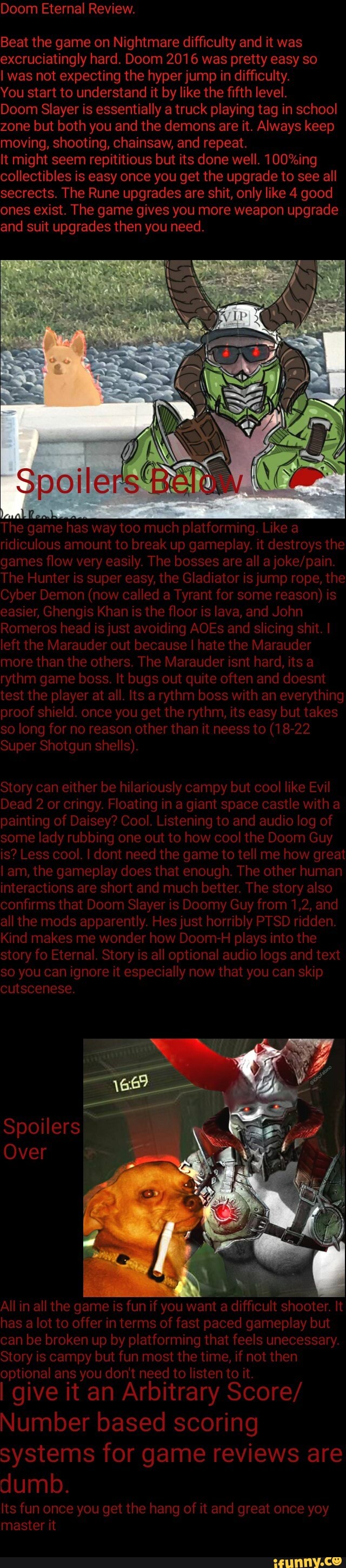 excruciatingly hard. Doom 2016 was pretty easy so
I was not expecting the hyper jump in difficulty.
You start to understand it by like the fifth level.
Doom Slayer is essentially a truck playing tag in school
zone but both you and the demons are it. Always keep
moving, shooting, chainsaw, and repeat.
It might seem repititious but its done well. 100%ing
collectibles is the upgrade all
secrects. The Rune upgrades are shit, only like 4 good
ones exist. The game gives you more weapon upgrade
and suit upgrades then you need.