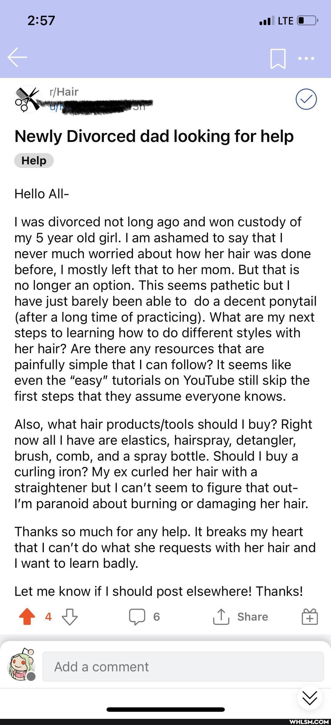 LTE
Newly Divorced dad looking for help
Help
Hello All-
I was divorced not long ago and won custody of my 5 year old girl. I am ashamed to say that I never much worried about how her hair was done before, I mostly left that to her mom. But that is no longer an option. This seems pathetic but I have just barely been able to do a decent ponytail
(after a long time of practicing). What are my next steps to learning how to do different styles with her hair? Are there any resources that are painfully simple that I can follow? It seems like even the "easy" tutorials on YouTube still skip the first steps that they assume everyone knows.
Also, what hair should I buy? Right now all I have are elastics, hairspray, detangler, brush, comb, and a spray bottle. Should I buy a curling iron? My ex curled her hair with a straightener but I can't seem to figure that out-
I'm paranoid about burning or damaging her hair.
Thanks so much for any help. It breaks my heart that I can't do what she requests with her hair and
I want to learn badly.
Let me know if I should post elsewhere! Thanks!
Share
Add a comment