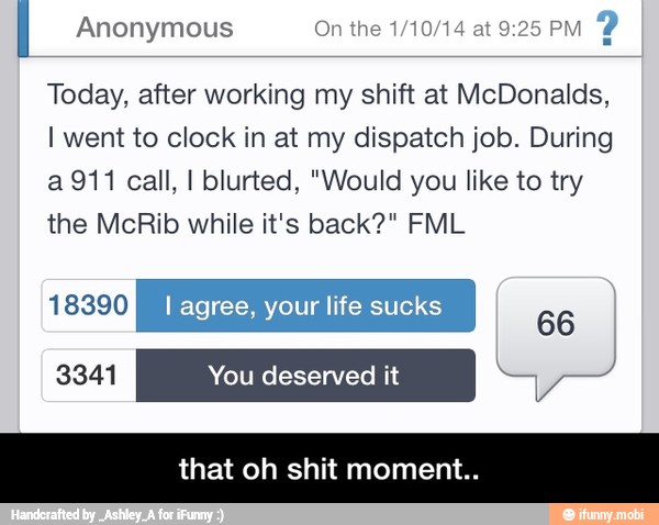 I Anonymous On the 1/10/14 at 9:25 PM
Y
Today, after working my shift at McDonalds,
I went to clock in at my dispatch job. During
a 911 call, I blurted, "Would you like to try
the McRib while it's back?" FML
aEsxicl¢} I agree, your life sucks
66
that oh shit momen - that oh shit moment..