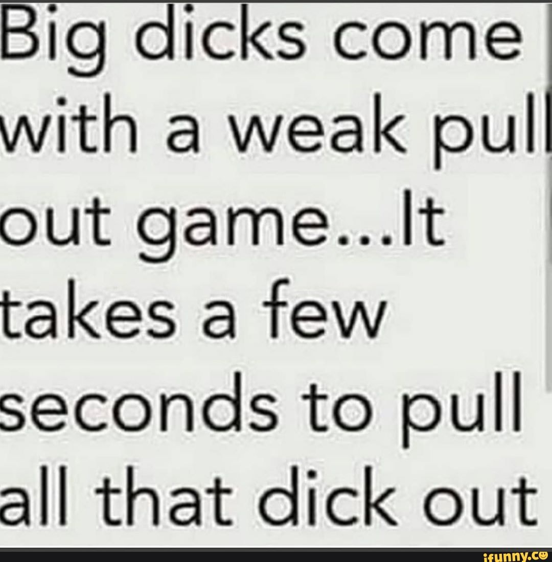Big dicks come with a weak pull out game...lt I takes a few seconds to ...
