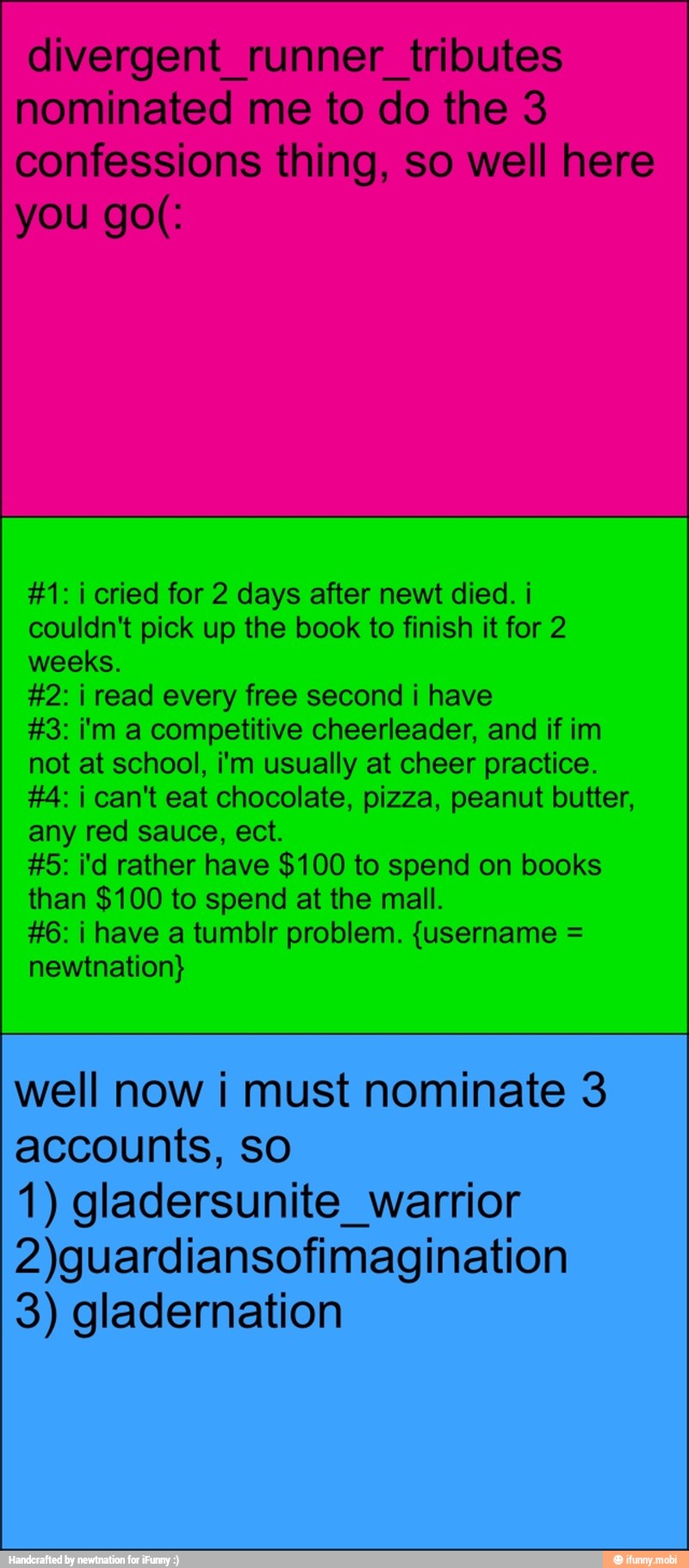 #1: i cried for 2 days after newt died. i
couldn't pick up the book to finish it for 2
weeks.
#2: i read every free second i have
#3: i'm a competitive cheerleader, and if im
not at school, i'm usually at cheer practice.
#4: i can't eat chocolate, pizza, peanut butter,
any red sauce, ect.
#5: i'd rather have $100 to spend on books
than $100 to spend at the mall.
#6: i have a tumblr problem. {username =
newtnation}
well now i must nominate 3
accounts, so
1) gladersunite_warrior
2)guardiansofimagination
3) gladernation