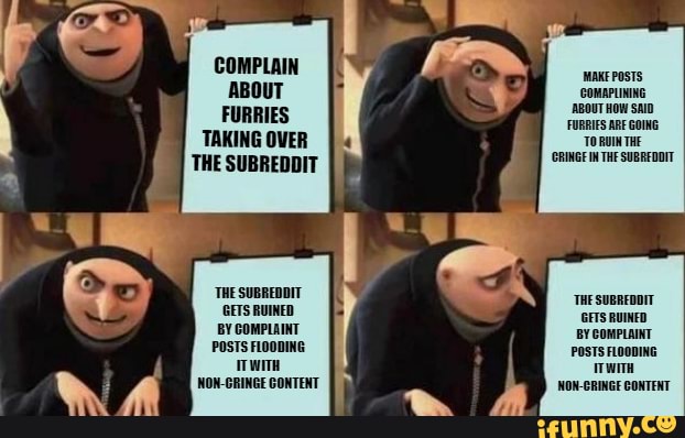 FURRIES TAKING OVER
THe SUBREDDIT 'ORINGE IN THF SUBREDOIT
'THE SUBREDDIT
'THE SUBREDDIT
GETS RUINED RUINED BY COMPLAINT COMPLAINT POSTS FLODDING POSTS FLOODING Now-cRINGE CONTENT NON-CRINGE CONTENT