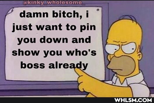 damn bitch, just want to pin you down and
show you who's