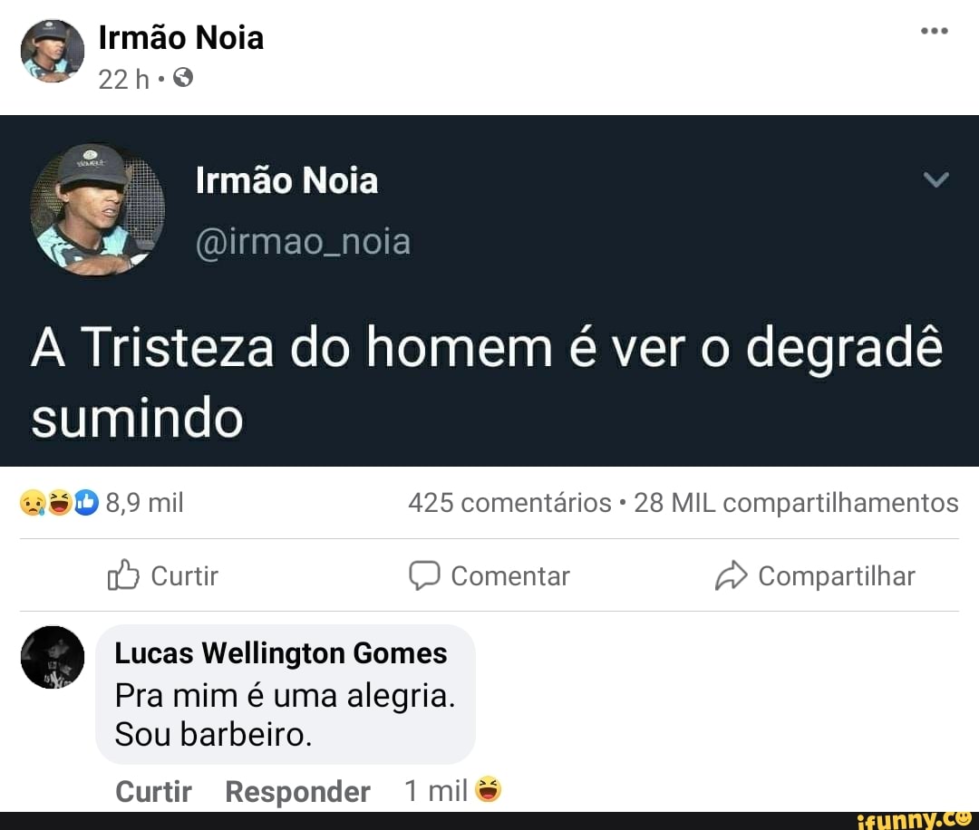 Irmão Noia
22h-0
Irmão Noia
A Tristeza do homem é ver o degradê
8, mil 425 comentários 28 MIL compartilhamentos
sumindo
Curtir Comentar
Lucas Wellington Gomes
Pra mim é uma alegria.
Sou barbeiro.
Compartilhar
Curtir Responder mil&