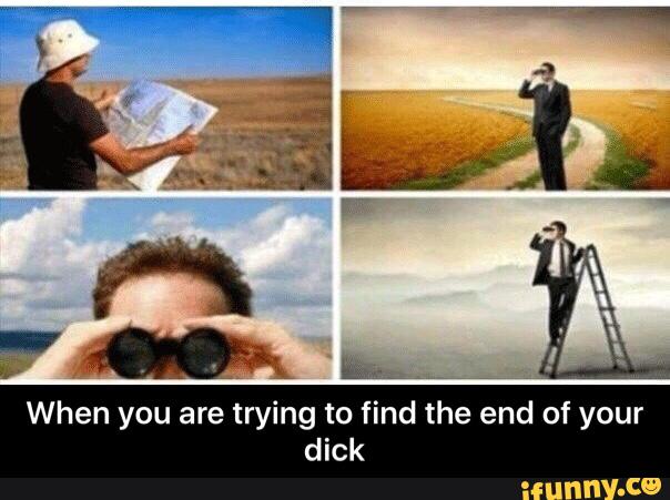 When you are trying to find the end of your
dick - When you are trying to find the end of your dick