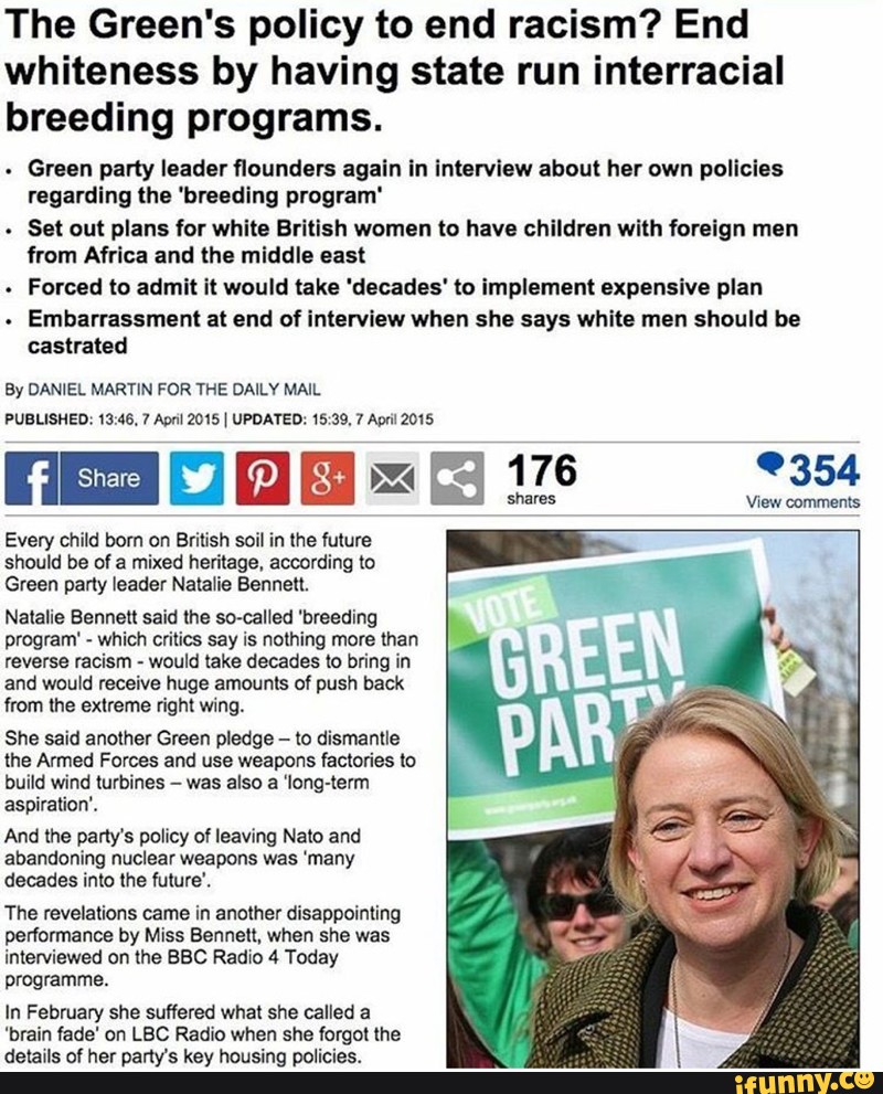 The Green's policy to end racism? End whiteness by having state run interracial breeding programs. . Green party leader ﬂounder: agaln In lnmrvlew about her own pollcles regarding the 'bmeding program' . Set out plans Íor while Brítlsh women to have children with foreign men from Africa and the middle east . Forced (a admit it would take 'dscades' to implement expensive plan . Embarrassment at end of interview when she says white meu should be castrated By DANIEL MARTIN FOR THE DAILY MAIL PUBLISHED. 13,46. 7 Apm 2015 & UPDATED: 15 39. 7 Ao"! 2015 l'i-ID Every child bom on British soil in the future should be of a mixed heritage, awording to Green party leader Natalie Bennett. Natalie BenneIl said Ihe screened 'breeding program' - whim critics say is nolhing more than reverse racism - would take decades to bring in and would receive huge amounls of push back (rom lhe exlreme right wing. She said another Green pledge - to dismantle the Armed Forces and use weapons factories ln build wind turbines - was also a 'long-(elm aspiration‘. And the party‘s policy of leaving Nato and abandoning nuclear weapons was 'many dmdes into the fulure‘. The revelations came in another disappointing performance by Miss Bennett, when she was interviewed on the BBC Radio 4 Today programme. In Febmary she suffered what she called a ‘brain fade' on LBC Radio when she lorgol lhe de'axls of her party's key housing policies. + ._v. 176 9354 shares WSW comments