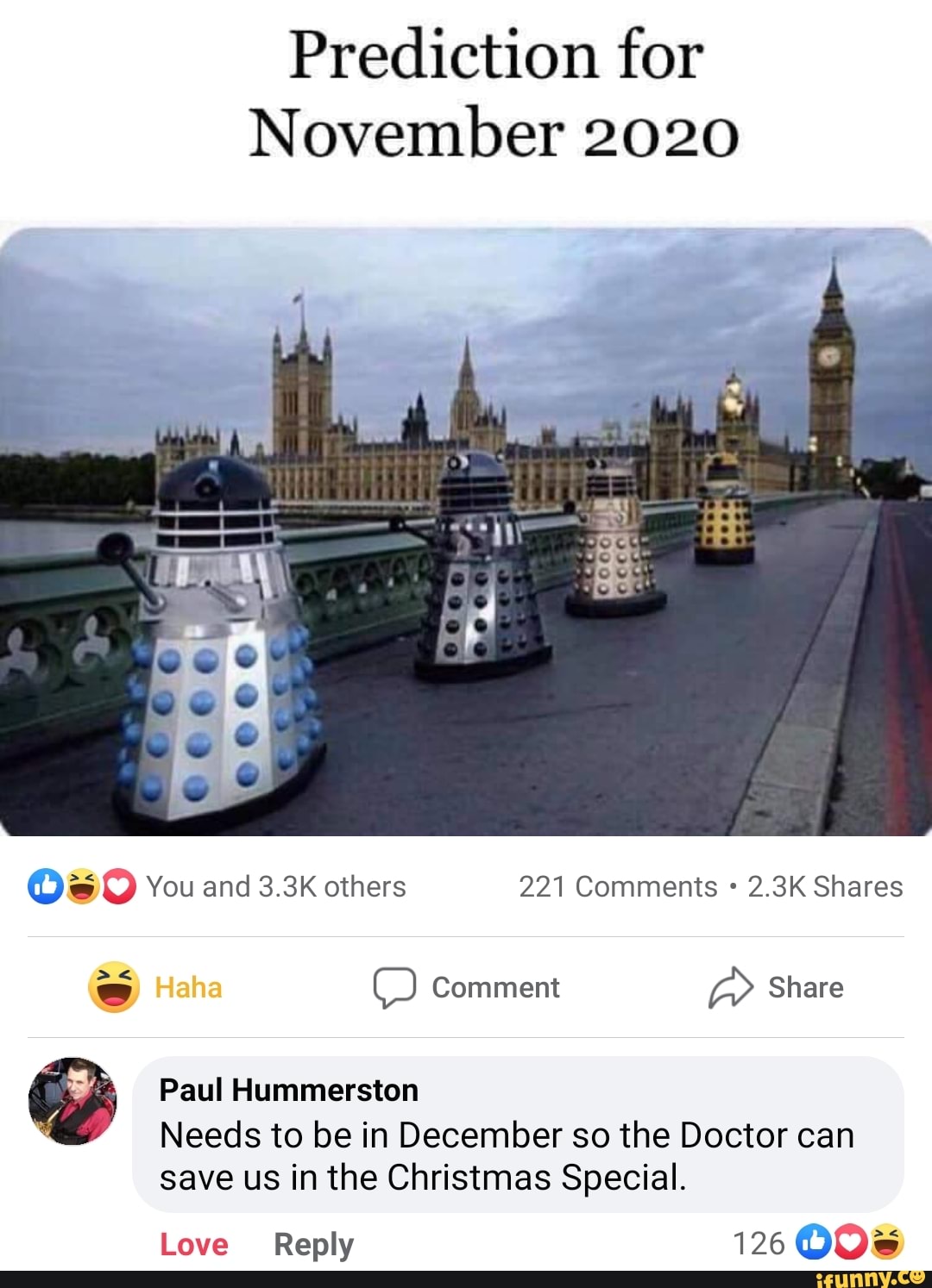 Prediction for
November 2020
@O You and 3.3K others 221 Comments 2.3K Shares
ss Haha Comment a Share
Paul Hummerston
Needs to be in December so the Doctor can save us in the Christmas Special.
Love Reply 126 COOK)