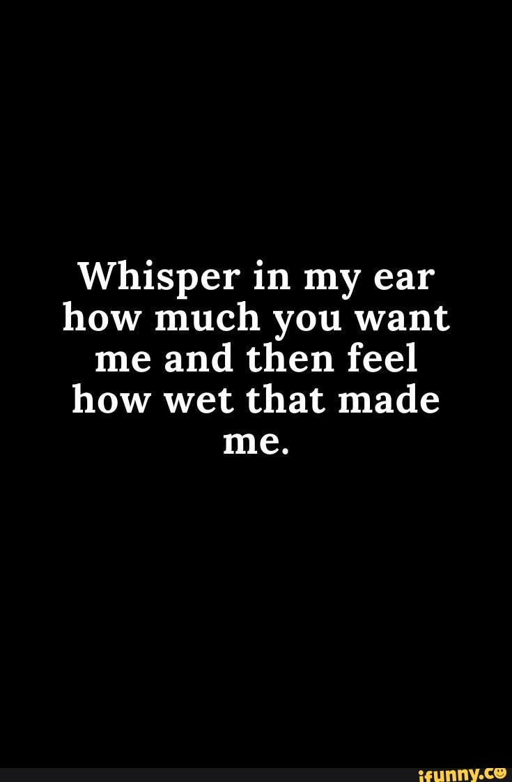 Whisper in my ear how much you want me and then feel how wet that made ...