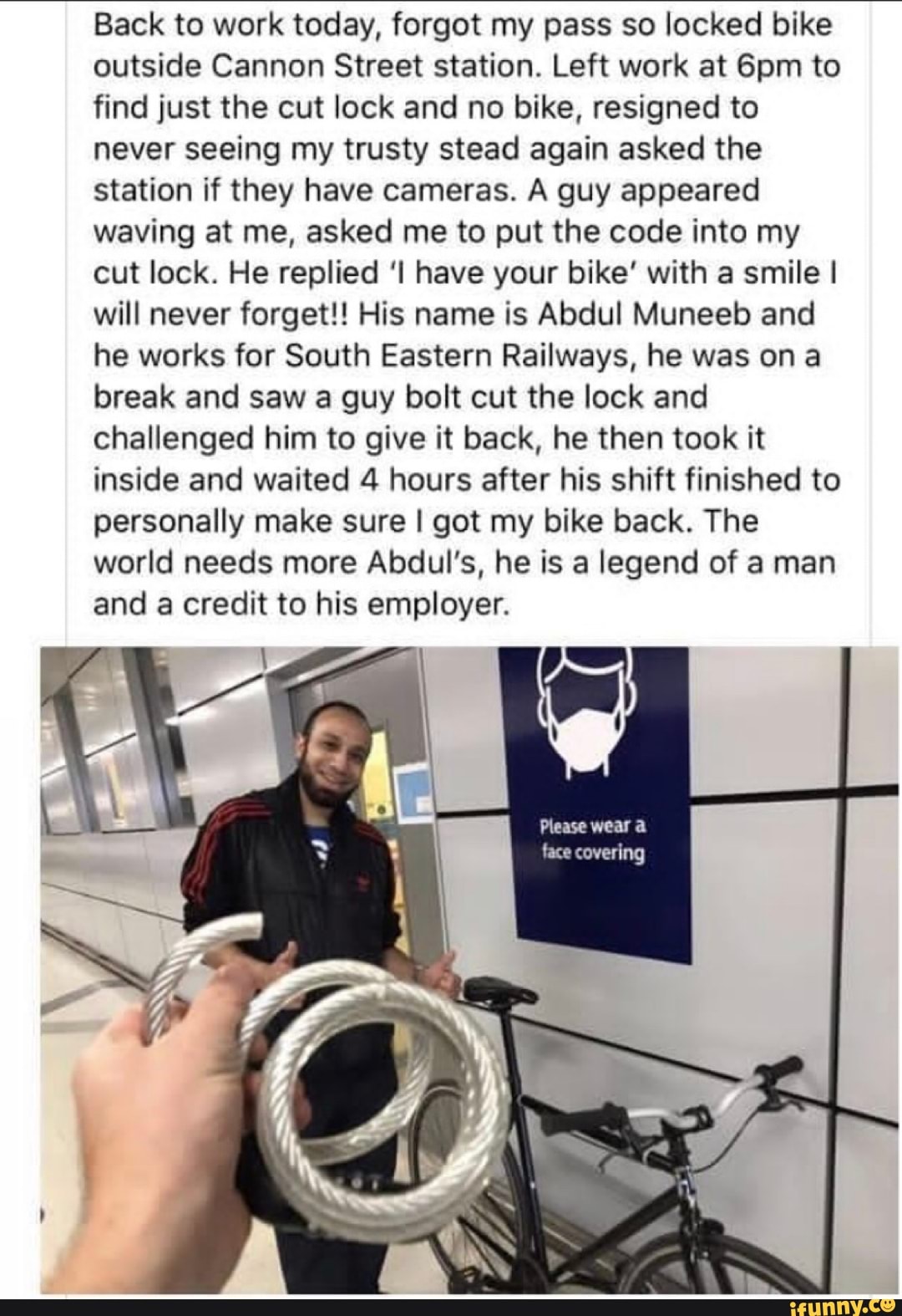 Back to work today, forgot my pass so locked bike
outside Cannon Street station. Left work at 6pm to
find just the cut lock and no bike, resigned to
never seeing my trusty stead again asked the
station if they have cameras. A guy appeared
waving at me, asked me to put the code into my
cut lock. He replied 'I have your bike' with a smile I
will never forget!! His name is Abdul Muneeb and
he works for South Eastern Railways, he was ona
break and saw a guy bolt cut the lock and
challenged him to give it back, he then took it
inside and waited 4 hours after his shift finished to
personally make sure I got my bike back. The
world needs more Abdul's, he is a legend of a man
and a credit to his employer.