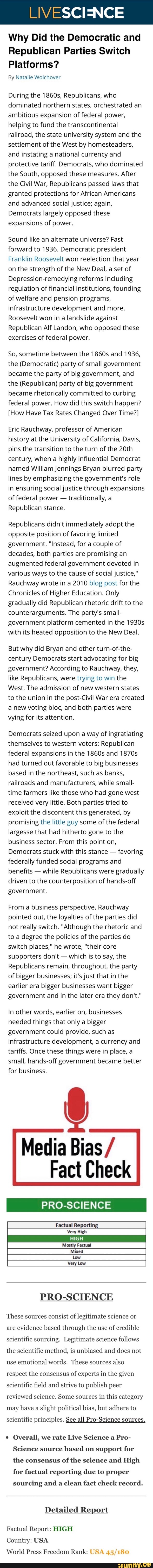 Why Did the Democratic and
Republican Parties Switch
Platforms?
By Natalie Wolchover
During the 1860s, Republicans, who
dominated northern states, orchestrated an
ambitious expansion of federal power,
helping to fund the transcontinental
railroad, the state university system and the
settlement of the West by homesteaders,
and instating a national currency and
protective tariff. Democrats, who dominated
the South, opposed these measures. After
the Civil War, Republicans passed laws that
granted protections for African Americans
and advanced social justice; again,
Democrats largely opposed these
expansions of power.
Sound like an alternate universe? Fast
forward to 1936. Democratic president
Franklin Roosevelt won reelection that year
on the strength of the New Deal, a set of
Depression-remedying reforms including
regulation of financial institutions, founding
of welfare and pension programs,
infrastructure development and