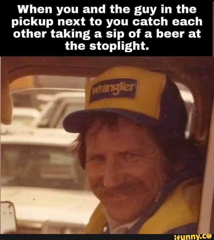 When you and the guy in the pickup next to you catch each other taking a sip of a beer at
the stoplight.