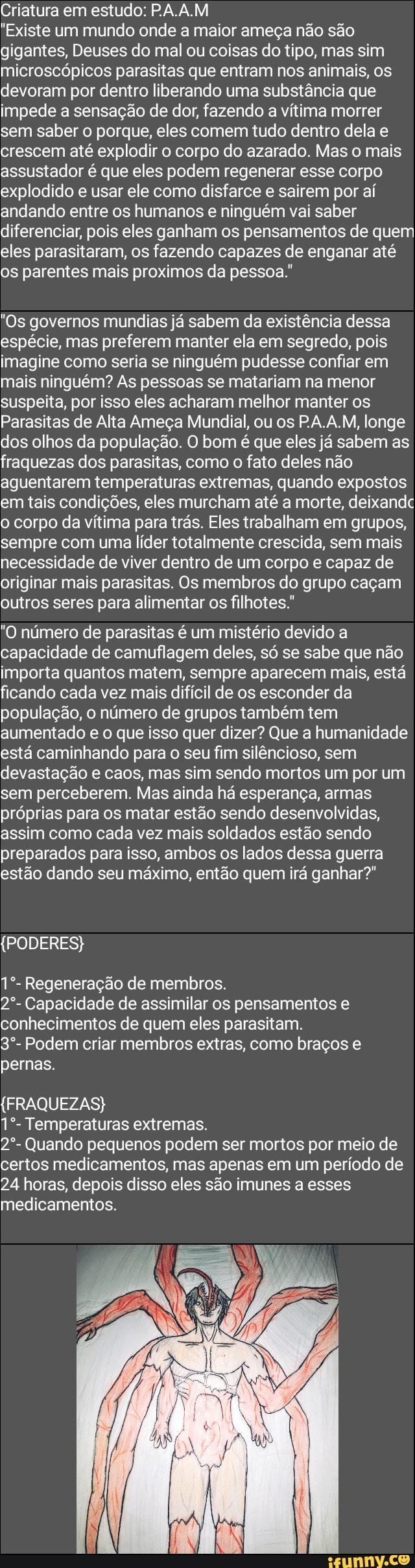 Criatura em estudo: PAA.M
"Existe um mundo onde a maior ameça não são gigantes, Deuses do mal ou coisas do tipo, mas sim microscópicos parasitas que entram nos animais, os devoram por dentro liberando uma substância que impede a sensação de dor, fazendo a vítima morrer sem saber o porque, eles comem tudo dentro dela e crescem até explodir o corpo do azarado. Mas o mais assustador é que eles podem regenerar esse corpo explodido e usar ele como disfarce e sairem por aí andando entre os humanos e ninguém vai saber diferenciar, pois eles ganham os pensamentos de quem eles parasitaram, os fazendo capazes de enganar até os parentes mais proximos da pessoa."
"Os governos mundias já sabem da existência dessa espécie, mas preferem manter ela em segredo, pois imagine como seria se ninguém pudesse confiar em mais ninguém? As pessoas se matariam na menor suspeita, por isso eles acharam melhor manter os
Parasitas de Alta Ameça Mundial, ou os PA AM, longe dos olhos da população. O bom é que eles já sabem as fraquezas dos parasitas, como o fato deles não aguentarem temperaturas extremas, quando expostos em tais condições, eles murcham até a morte, deixandc o corpo da vítima para trás. Eles trabalham em grupos, sempre com uma líder totalmente crescida, sem mais necessidade de viver dentro de um corpo e capaz de originar mais parasitas. Os membros do grupo caçam outros seres para alimentar os filhotes."
"O número de parasitas é um mistério devido a capacidade de camuflagem deles, só se sabe que não importa quantos matem, sempre aparecem mais, está ficando cada vez mais difícil de os esconder da população, o número de grupos também tem aumentado e o que isso quer dizer? Que a humanidade está caminhando para o seu fim silêncioso, sem devastação e caos, mas sim sendo mortos um por um sem perceberem. Mas ainda há esperança, armas próprias para os matar estão sendo desenvolvidas, assim como cada vez mais soldados estão sendo preparados para isso, ambos os lados dessa guerra estão dando seu máximo, então quem irá ganhar?"
(PODERES)
Regeneração de membros.
2*- Capacidade de assimilar os pensamentos e conhecimentos de quem eles parasitam.
3*- Podem criar membros extras, como braços e pernas
(FRAQUEZAS)
Temperaturas extremas.
2*- Quando pequenos podem ser mortos por meio de certos medicamentos, mas apenas em um período de
24 horas, depois disso eles são imunes a esses medicamentos.