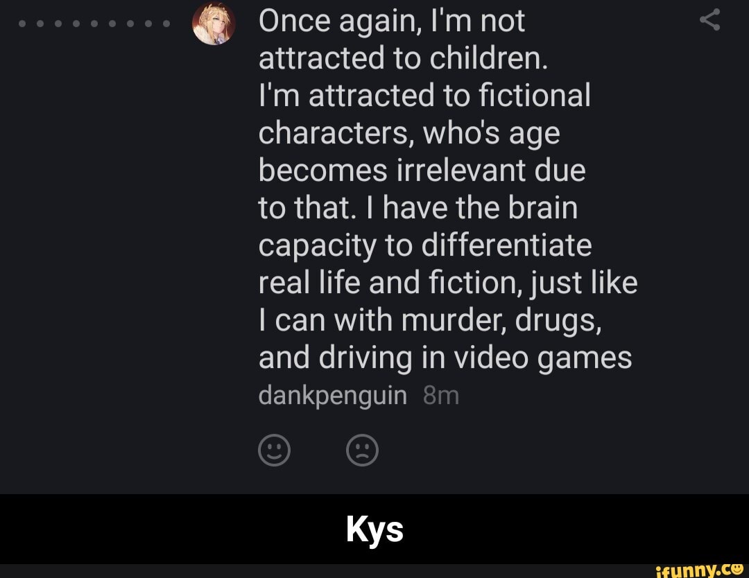 @ Once again, I'm not attracted to children.
I'm attracted to fictional characters, who's age becomes irrelevant due to that. I have the brain capacity to differentiate real life and fiction, just like can with murder, drugs, and driving in video games dankpenguin
Kys - Kys