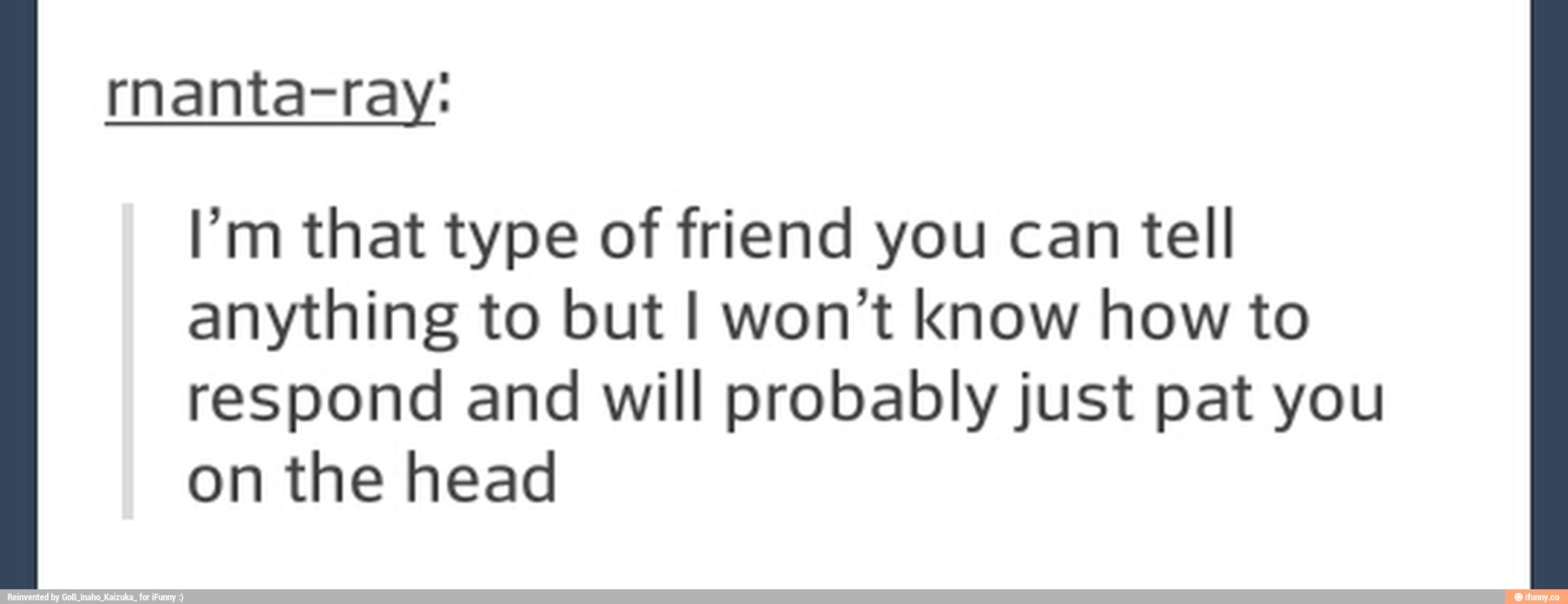 rnanta-ray:
I’m that type of friend you can tell
anything to but I won't know how to
respond and will probablyjust pat you
on the head