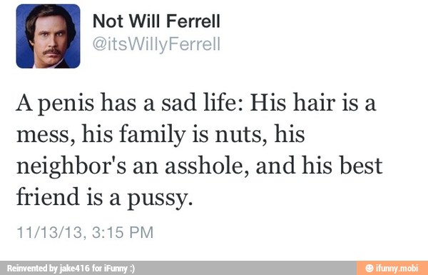 A penis has a sad
life: His hair is a
mess,
his family is nuts, his
neighbor's an asshole, and his best
friend is a pussy.