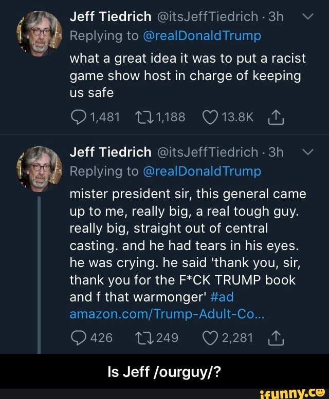 Replying to @realDonaldTrump
what a great idea it was to put a racist
game show host in charge of keeping
us safe
Replying to @realDonaldTrump
mister president sir, this general came
up to me, really big, a real tough guy.
really big, straight out of central
casting. and he had tears in his eyes.
he was crying. he said 'thank you, sir,
thank you for the F*CK TRUMP book
and f that warmonger' #ad
amazon.com/Trump-Adult-Co...
Is Jeff /ourguy/? - Is Jeff /ourguy/?