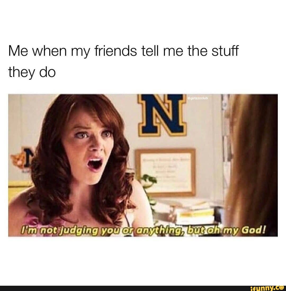 Me when my friends tell me the stuff they do