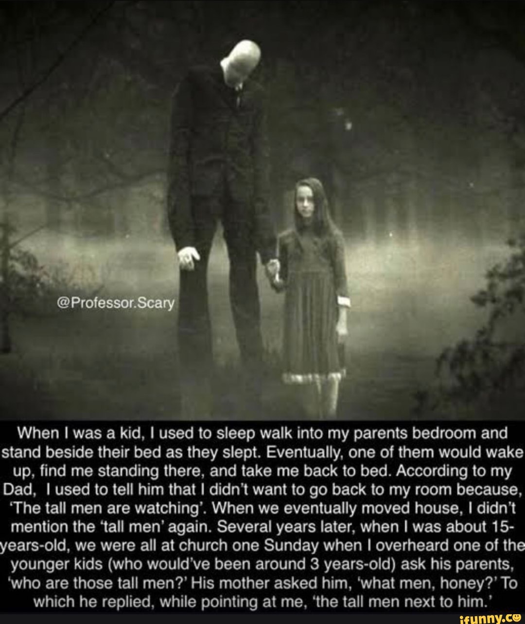 @Professor.Scary
When I was a kid, I used to sleep walk into my parents bedroom and stand beside their bed as they slept. Eventually, one of them would wake up, find me standing there, and take me back to bed. According to my
Dad, I used to tell him that I didn't want to go back to my room because,
'The tall men are watching'. When we eventually moved house, I didn't mention the 'tall men' again. Several years later, when I was about 15- years-old, we were all at church one Sunday when I overheard one of the younger kids (who would've been around 3 years-old) ask his parents,
'who are those tall men?' His mother asked him, 'what men, honey?' To which he replied, while pointing at me, 'the tall men next to him.'