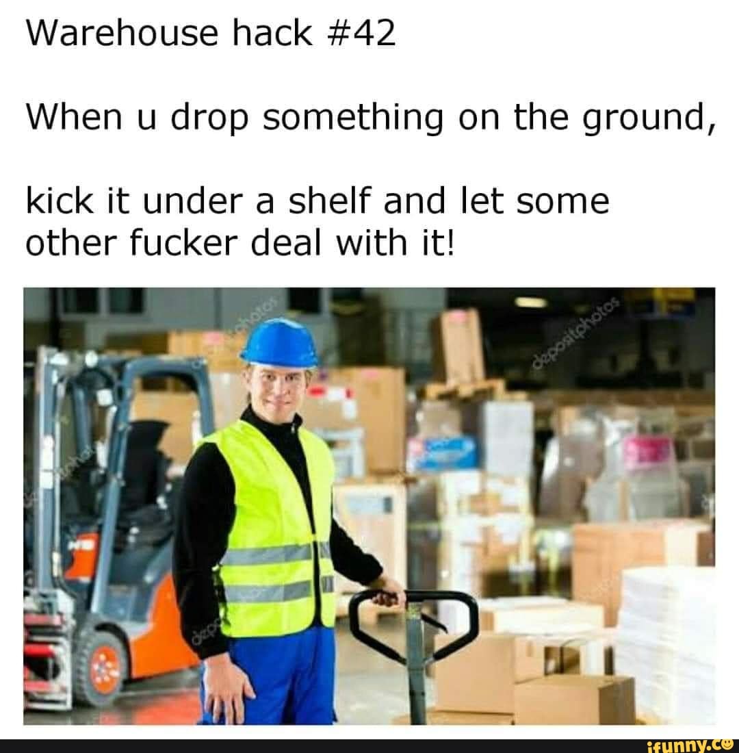 Warehouse hack #42
When u drop something on the ground,
kick it under a shelf and let some
other fucker deal with it!