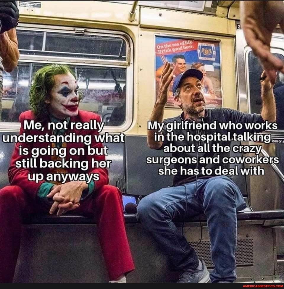 Me, not really,
understanding what
is going on but still backing her
"up anyways
My girlfriend who works_ in the hospital talking= about allthe surgeons and coworkers she has to deal with
\ I