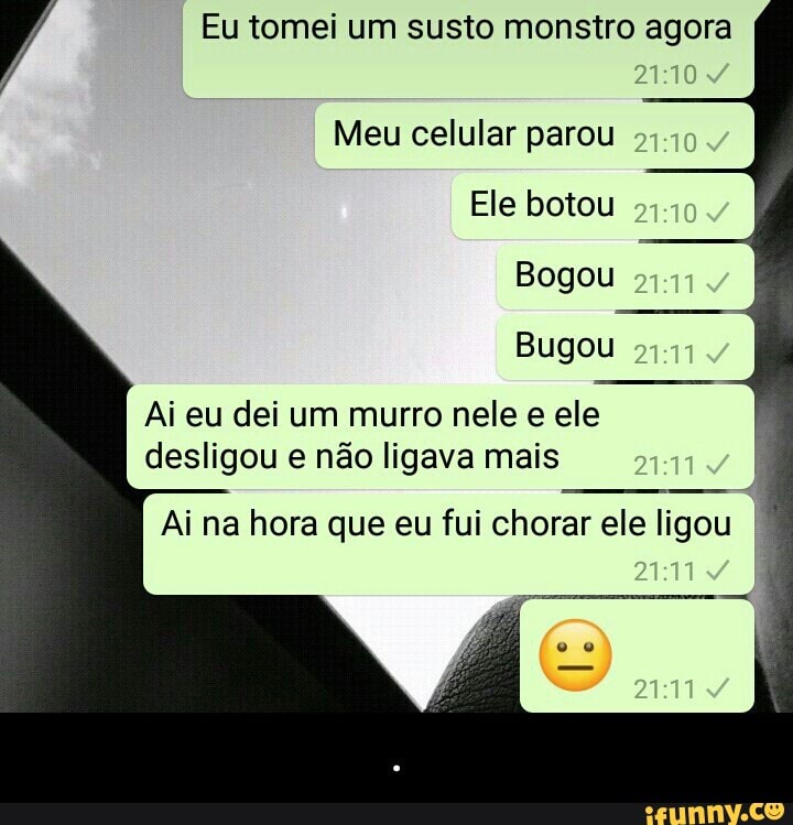 Á Eu tomei um susto monstro agora
Meu celular parou
Ele botou
Bugou
Ai eu dei um murro nele e ele
desligou e não ligava mais
Ai na hora que eu fui chorar ele ligou - .