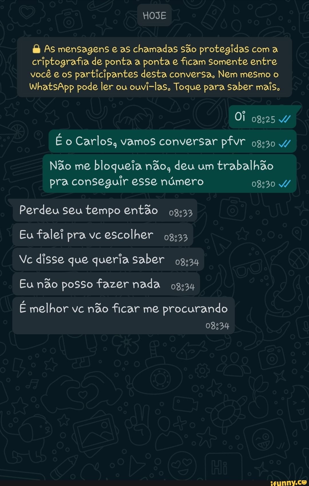 HOJE
As mensagens e as chamadas são protegidas com a criptografia de ponta a ponta e ficam somente entre você e os participantes desta conversa, Nem mesmo o
WhatsApp pode ler ou ouvi-las, Toque para saber mais,
Oi ogas
É o Carlos, vamos conversar pfvr 4/
Não me bloqueia não, deu um trabalhão pra conseguir esse número
Perdeu seu tempo então
Eu falei pra vc escolher
Ve disse que queria saber og:
Eu não posso fazer nada ogem
É melhor vc não ficar me procurando
