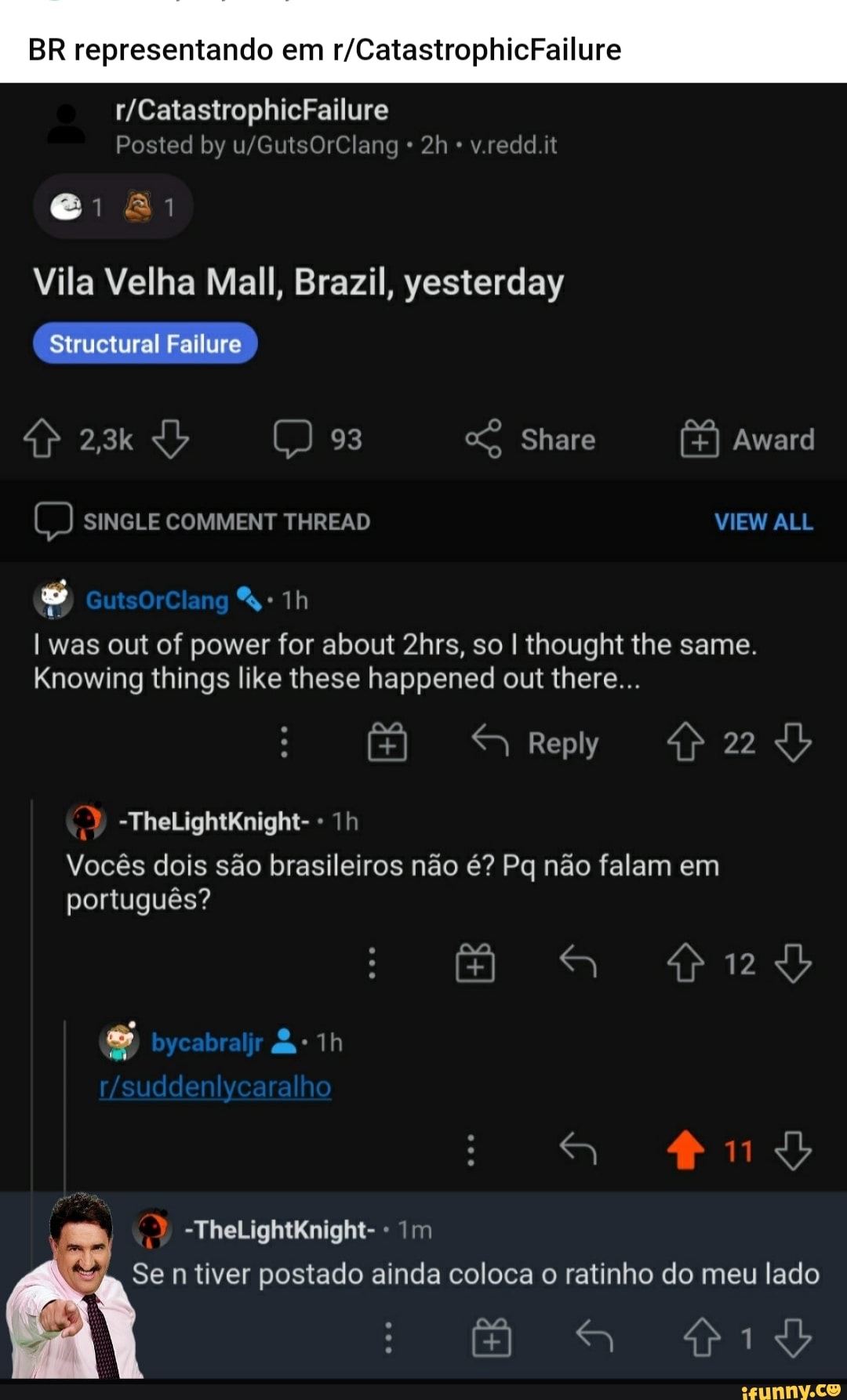 BR representando em
Posted by v.redd.it
Vila Velha Mall, Brazil, yesterday
Structural Failure
2,3k 93 Share Award
SINGLE COMMENT THREAD
was out of power for about 2hrs, so I thought the same.
Knowing things like these happened out there...
Reply
-TheLightKnight- -
Vocês dois são brasileiros não é? Pq não falam em português?
bycabraljr
-TheLightKnight- - Im
Se n tiver postado ainda coloca o ratinho do meu lado