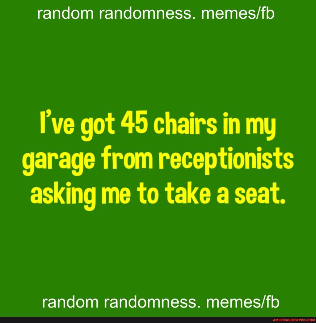 random randomness.
I've got 45 chairs in my garage from receptionists asking me to take a seat.
random randomness.