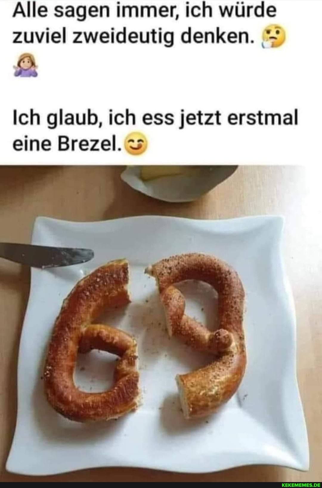 Alle sagen immer, ich würde zuviel zweideutig denken.
Ich glaub, ich ess jetzt erstmal eine Brezel.