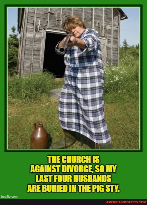 ff'
THE CHURCH IS AGAINST DIVORCE SO MY LAST FOUR HUSBANDS ARE BURIED IN THE PIG STY.
imafiip.com_