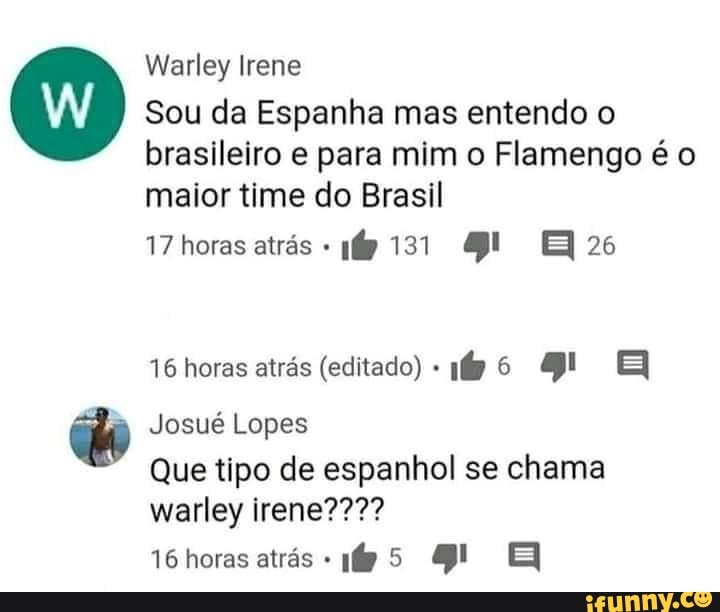 Warley Irene
Sou da Espanha mas entendo o brasileiro e para mim o Flamengo é o maior time do Brasil
17 horas atrés 131
16 horas atrás (editado)
Josué Lopes
16 horas atrás
Que tipo de espanhol se chama warley irene????