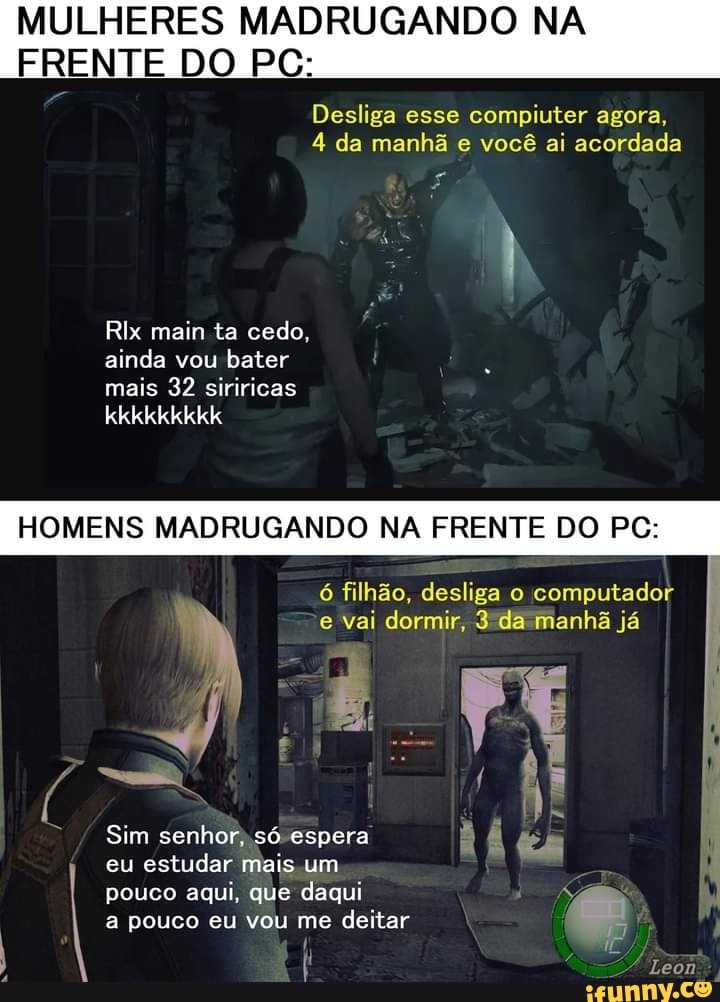 MULHERES MADRUGANDO NA FRENTE DO PC:
Desliga esse compiuter agora,
4 da manhã e você ai acordada
Rix main ta cedo, ainda vou bater mais 32 siriricas
kkkkkkkkk
HOMENS MADRUGANDO NA FRENTE DO PC:
6 filhão, desliga o computador vai dormir, da manhã já
Leon
Sim espera senhor, só espera
eu estudar mais um pouco aqui, que daqui a pouco eu vou me deitar