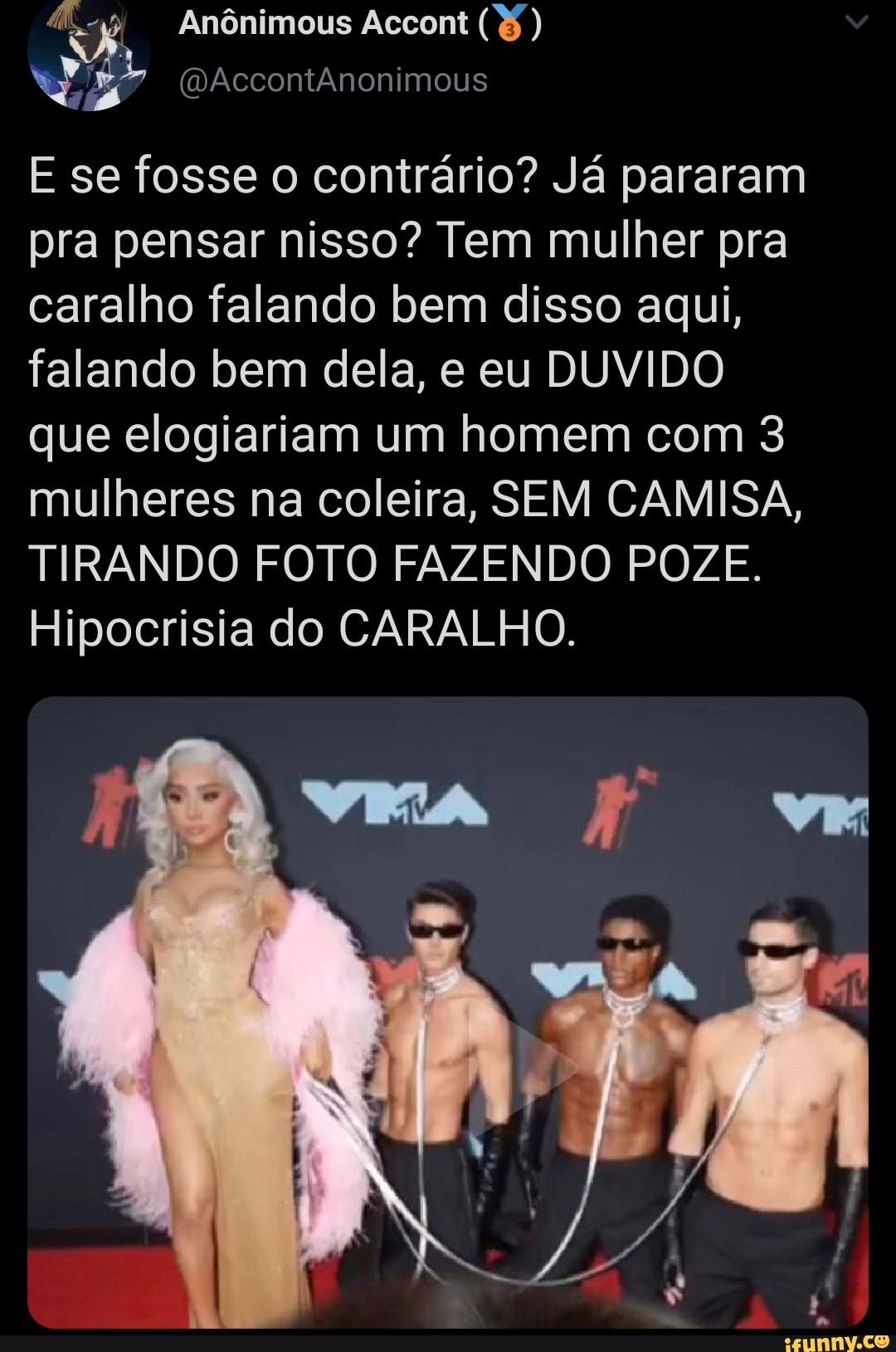 Anônimous Accont
AccontÂnonimous
E se fosse o contrário? Já pararam pra pensar nisso? Tem mulher pra caralho falando bem disso aqui, falando bem dela, e eu DUVIDO que elogiariam um homem com 3 mulheres na coleira, SEM CAMISA,
TIRANDO FOTO FAZENDO POZE.
Hipocrisia do CARALHO.