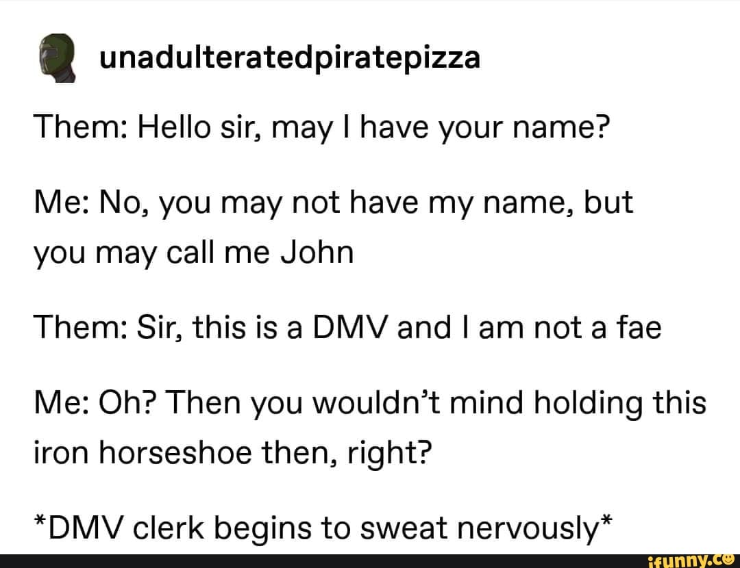 2 unadulteratedpiratepizza
Them: Hello sir, may I have your name?
Me: No, you may not have my name, but
you may call me John
Them: Sir, this is a DMV and I am nota fae
Me: Oh? Then you wouldn't mind holding this
iron horseshoe then, right?
*DMV clerk begins to sweat nervously*