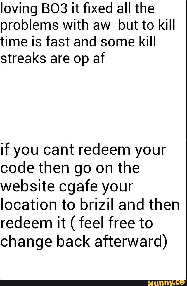 loving B03 it fixed all the
problems with aw but to kill
time is fast and some kill
streaks are op af
ifyou cant redeem your
code then go on the
website cgafe your
location to brizil and then
redeem it ( feel free to
change back afterward)