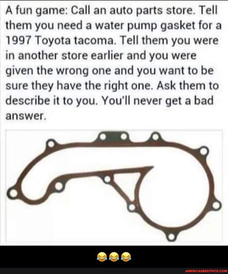 A fun game: Call an auto parts store. Tell them you need a water pump gasket for a
1997 Toyota tacoma. Tell them you were in another store earlier and you were given the wrong one and you want to be sure they have the right one. Ask them to describe it to you. You'll never get a bad answer.