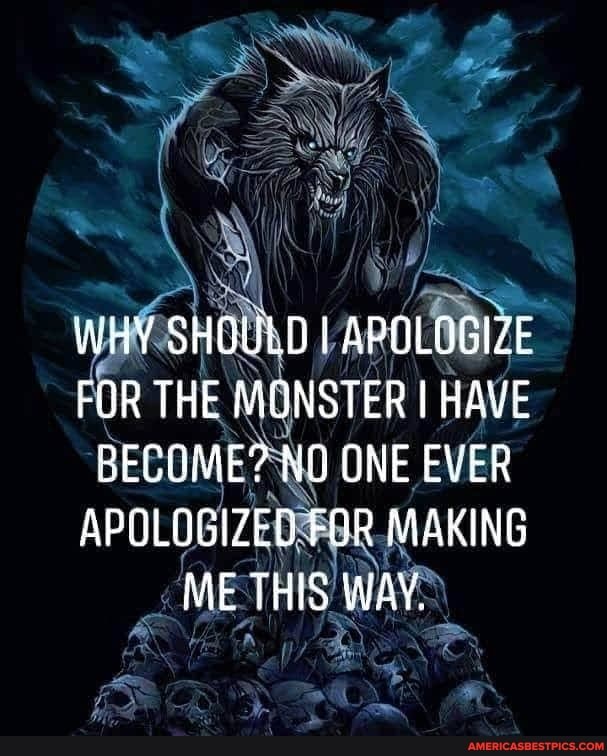 WHY SHBULD I APOLOGIZE FOR THE MONSTER I HAVE CECUME? NO ONE EVER APOLOGIZED FOR MAKING ME THIS WAY.