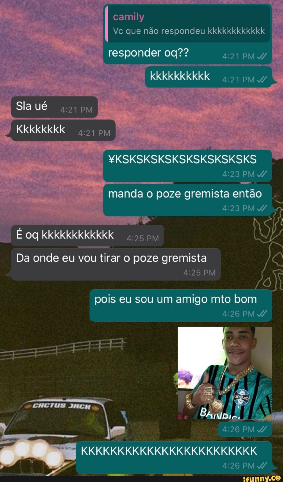 camily
Vc que não respondeu kkkkkkkkkkkk
responder 09?? PMA/
kkkkkkkkkk
PM
Sla ué
Kkkkkkkk 017
YKSKSKSKSKSKSKSKSKSKS PM
manda o poze gremista então
PM 2
oq kkkkkkkkkkkk PM
Da onde eu vou tirar o poze gremista
PM
pois eu sou um amigo mto bom
PM
/ CHETUS JACH RA
/ S: UTT PM
KKKKKKKKKKKKKKKKKKKKKKKK PM