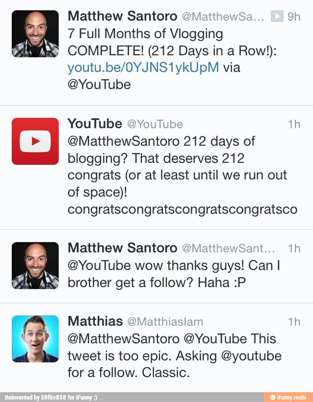 7 Full Months of Vlogging
COMPLETE! (212 Days in a Row!):
@YouTube
YouTube @YouTube th
@MatthewSantoro 212 days of
blogging? That deserves 212
of space)!
congratscongratscongratscongratsco
@YouTube wow thanks guys! Can I
brother get a follow? Haha :P
Matthias @Matthiasiam th
@MatthewSantoro @YouTube This
tweet is too epic. Asking @youtube
for a follow. Classic.